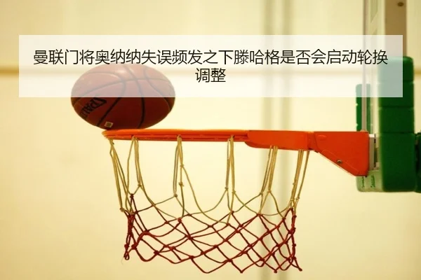 曼联门将奥纳纳失误频发之下滕哈格是否会启动轮换调整