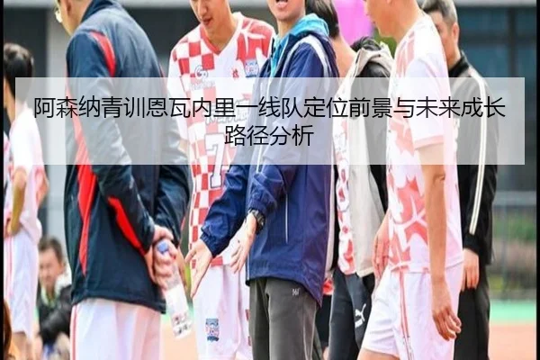 阿森纳青训恩瓦内里一线队定位前景与未来成长路径分析