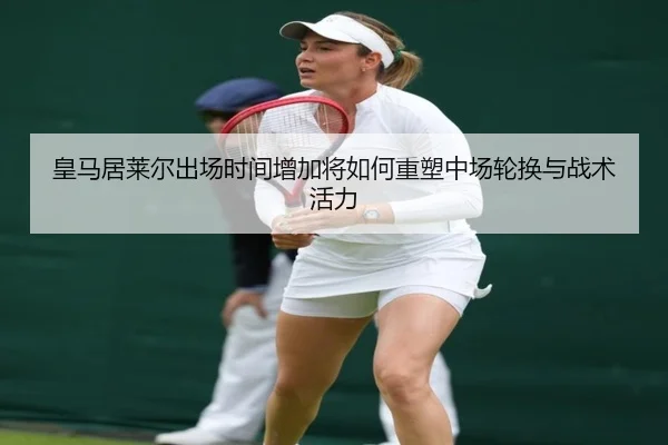 皇马居莱尔出场时间增加将如何重塑中场轮换与战术活力