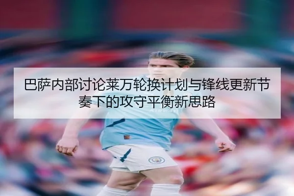 巴萨内部讨论莱万轮换计划与锋线更新节奏下的攻守平衡新思路