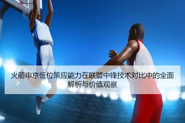 火箭申京低位策应能力在联盟中锋技术对比中的全面解析与价值观察