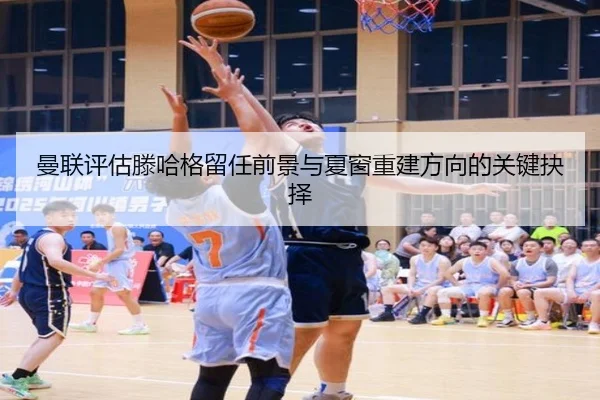 曼联评估滕哈格留任前景与夏窗重建方向的关键抉择