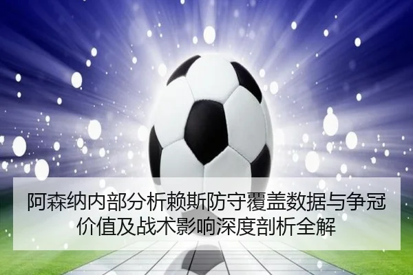 阿森纳内部分析赖斯防守覆盖数据与争冠价值及战术影响深度剖析全解