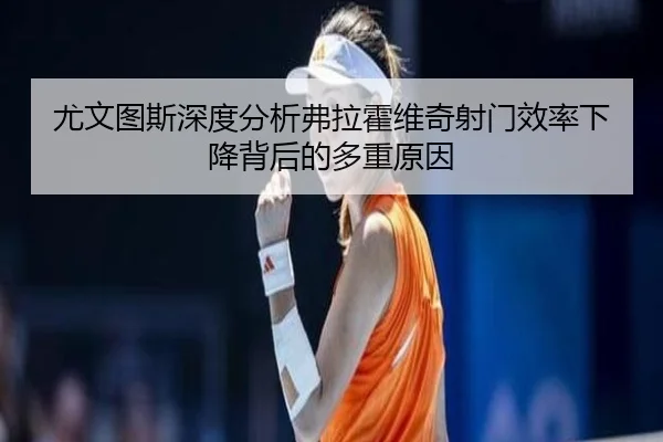 尤文图斯深度分析弗拉霍维奇射门效率下降背后的多重原因