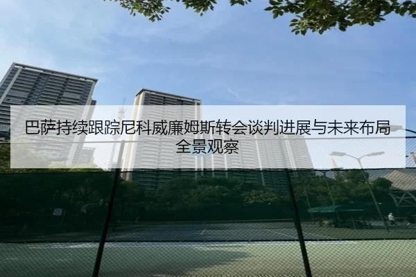 巴萨持续跟踪尼科威廉姆斯转会谈判进展与未来布局全景观察